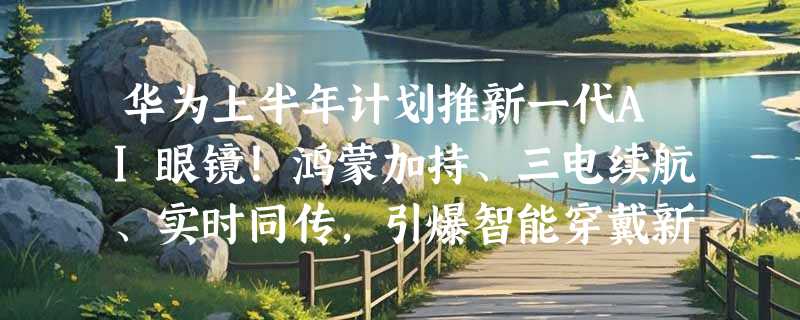 华为上半年计划推新一代AI眼镜！鸿蒙加持、三电续航、实时同传，引爆智能穿戴新赛道