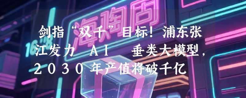 剑指“双千”目标!浦东张江发力 AI 垂类大模型，2030年产值将破千亿