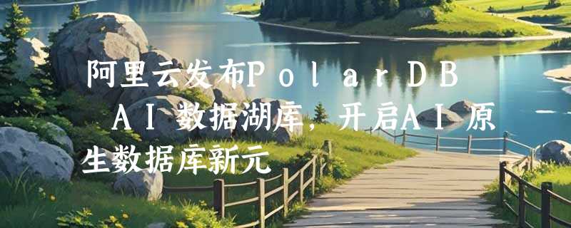 阿里云发布PolarDB AI数据湖库，开启AI原生数据库新元