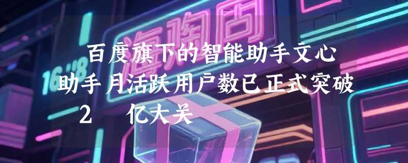 ​百度旗下的智能助手文心助手月活跃用户数已正式突破 2 亿大关