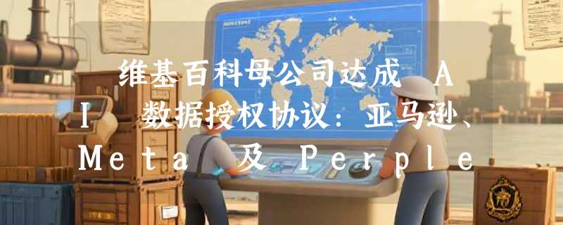 ​维基百科母公司达成 AI 数据授权协议：亚马逊、Meta 及 Perplexity 正式入场