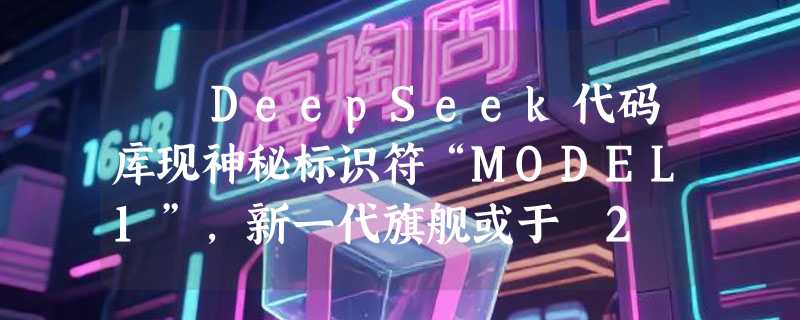 ​ DeepSeek代码库现神秘标识符“MODEL1”，新一代旗舰或于 2 月亮相