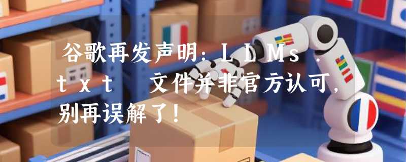 谷歌再发声明：LLMs.txt 文件并非官方认可，别再误解了！
