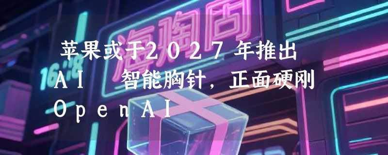 苹果或于2027年推出 AI 智能胸针，正面硬刚 OpenAI