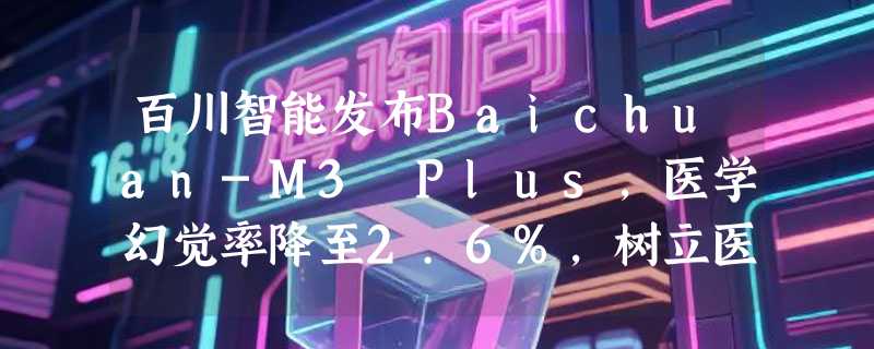 百川智能发布Baichuan-M3 Plus，医学幻觉率降至2.6%，树立医疗AI新标杆