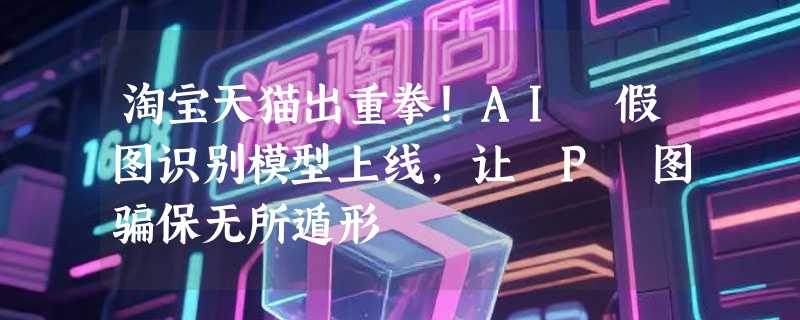 淘宝天猫出重拳！AI 假图识别模型上线，让 P 图骗保无所遁形