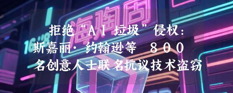 ​拒绝“AI垃圾”侵权：斯嘉丽·约翰逊等 800 名创意人士联名抗议技术盗窃
