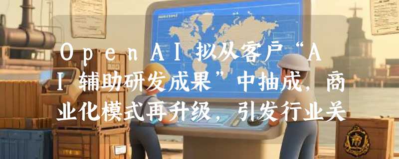 OpenAI拟从客户“AI辅助研发成果”中抽成，商业化模式再升级，引发行业关注