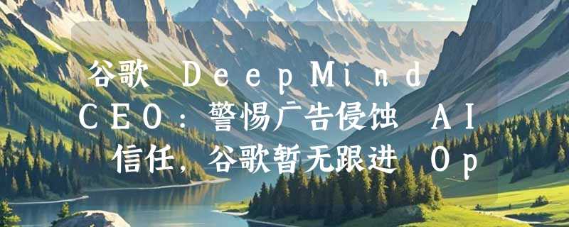谷歌 DeepMind CEO:警惕广告侵蚀 AI 信任，谷歌暂无跟进 OpenAI 计划