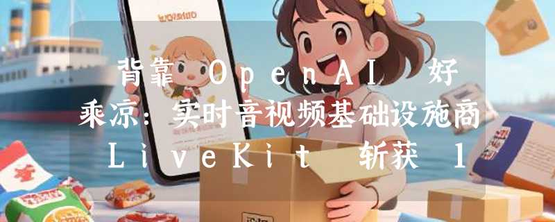 ​背靠 OpenAI 好乘凉：实时音视频基础设施商 LiveKit 斩获 1 亿美元融资，估值突破 10 亿大关