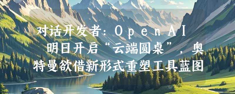 对话开发者：OpenAI 明日开启“云端圆桌”，奥特曼欲借新形式重塑工具蓝图