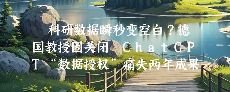 ​科研数据瞬秒变空白？德国教授因关闭 ChatGPT“数据授权”痛失两年成果