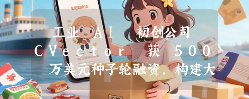 ​工业 AI 初创公司 CVector 获 500 万美元种子轮融资，构建大工业的“神经系统”