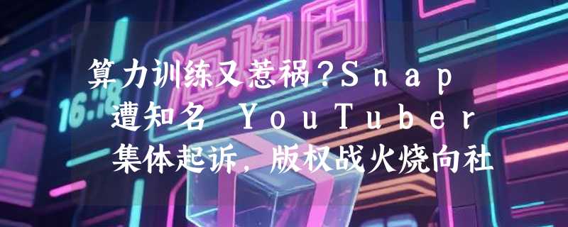 算力训练又惹祸？Snap 遭知名 YouTuber 集体起诉，版权战火烧向社交巨头