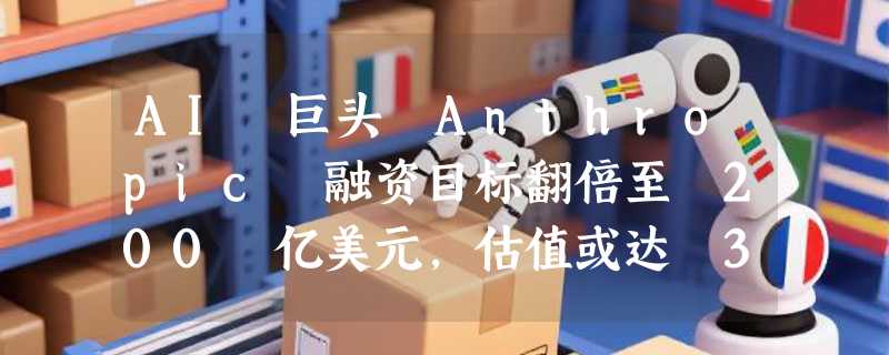 AI 巨头 Anthropic 融资目标翻倍至 200 亿美元，估值或达 3500 亿美元