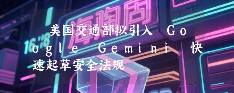 ​美国交通部拟引入 Google Gemini 快速起草安全法规