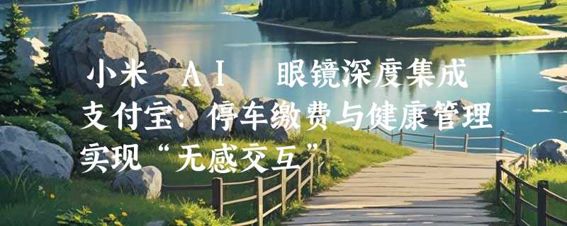 小米 AI 眼镜深度集成支付宝：停车缴费与健康管理实现“无感交互”