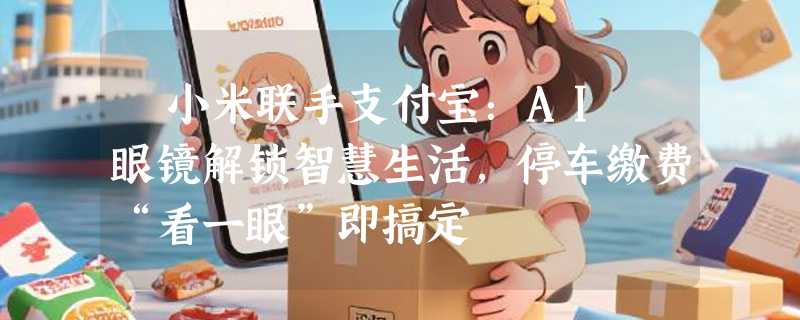 ​小米联手支付宝：AI 眼镜解锁智慧生活，停车缴费“看一眼”即搞定