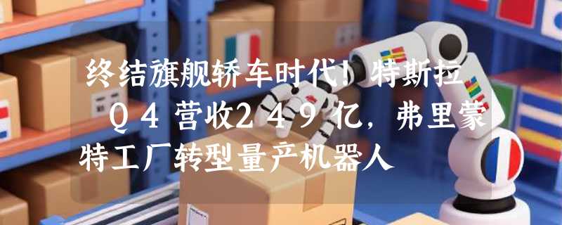 终结旗舰轿车时代!特斯拉 Q4营收249亿，弗里蒙特工厂转型量产机器人