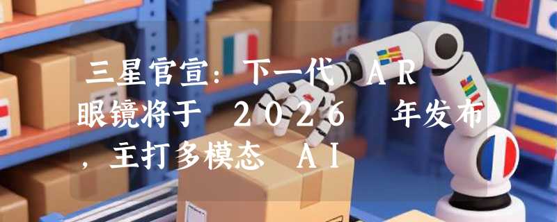 三星官宣：下一代 AR 眼镜将于 2026 年发布，主打多模态 AI