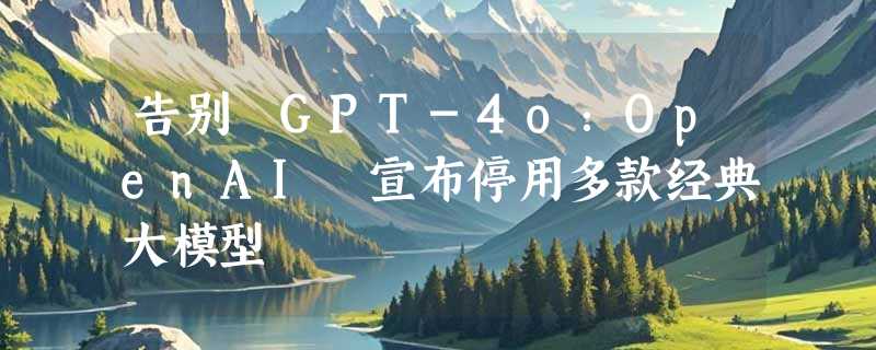 告别 GPT-4o：OpenAI 宣布停用多款经典大模型