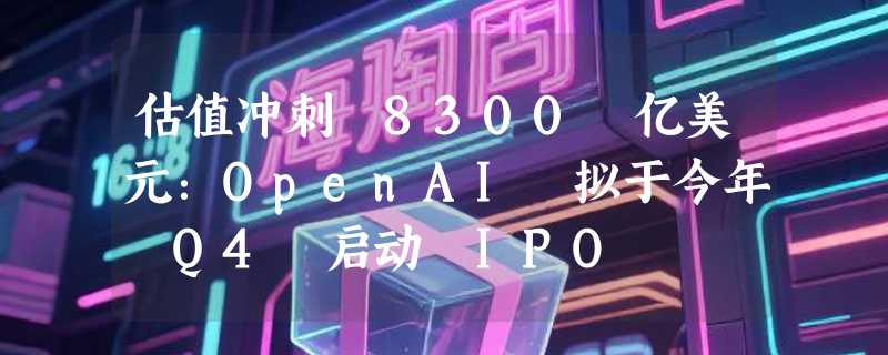 估值冲刺 8300 亿美元：OpenAI 拟于今年 Q4 启动 IPO