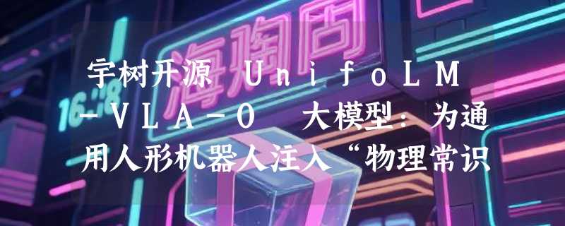 宇树开源 UnifoLM-VLA-0 大模型：为通用人形机器人注入“物理常识”