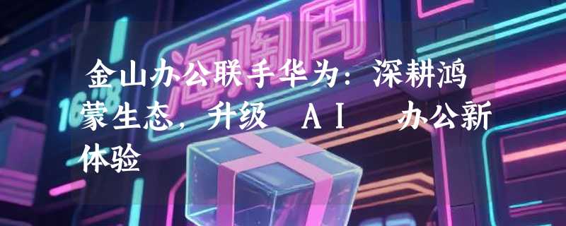 金山办公联手华为：深耕鸿蒙生态，升级 AI 办公新体验