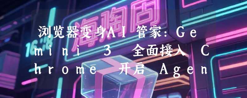 浏览器变身AI管家：Gemini 3 全面接入 Chrome 开启 Agent 时代