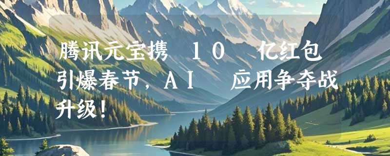 腾讯元宝携 10 亿红包引爆春节，AI 应用争夺战升级！