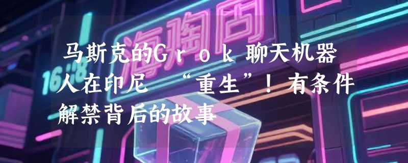 马斯克的Grok聊天机器人在印尼 “重生”！有条件解禁背后的故事