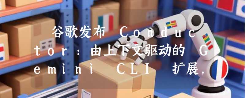 ​谷歌发布 Conductor：由上下文驱动的 Gemini CLI 扩展，让 AI 编程告别“阅后即焚”