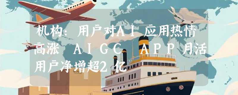 机构：用户对AI应用热情高涨 AIGC APP月活用户净增超2亿