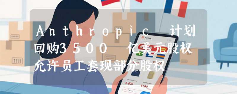 Anthropic 计划回购3500 亿美元股权 允许员工套现部分股权