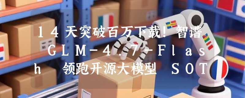 14天突破百万下载!智谱 GLM-4.7-Flash 领跑开源大模型 SOTA