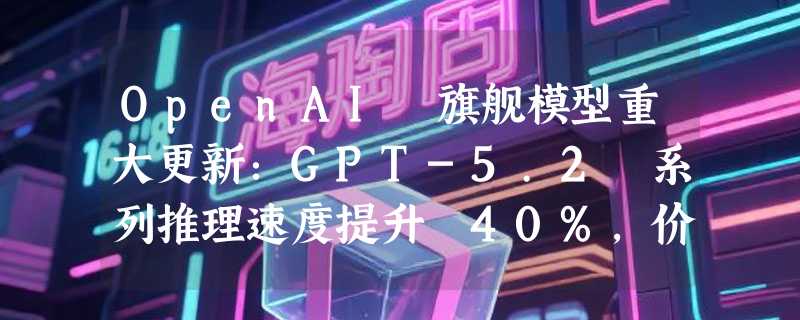 OpenAI 旗舰模型重大更新：GPT-5.2 系列推理速度提升 40%，价格保持不变