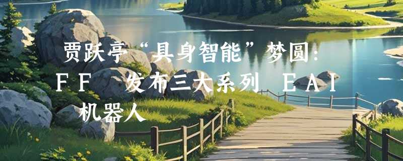 贾跃亭“具身智能”梦圆:FF 发布三大系列 EAI 机器人