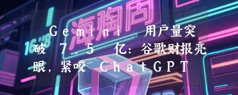 ​Gemini 用户量突破 7.5 亿：谷歌财报亮眼，紧咬 ChatGPT 不放