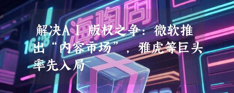 解决AI版权之争：微软推出“内容市场”，雅虎等巨头率先入局