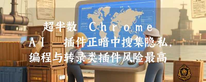 ​超半数 Chrome AI 插件正暗中搜集隐私，编程与转录类插件风险最高