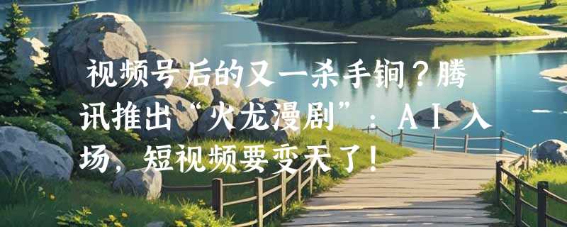 视频号后的又一杀手锏？腾讯推出“火龙漫剧”：AI入场，短视频要变天了！