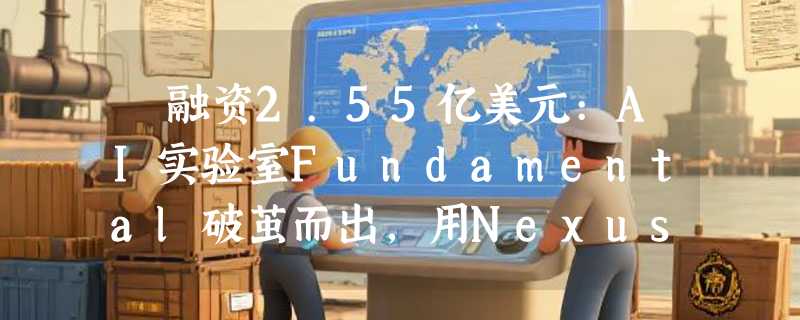 ​融资2.55亿美元:AI实验室Fundamental破茧而出，用Nexus模型重塑大模型分析能力