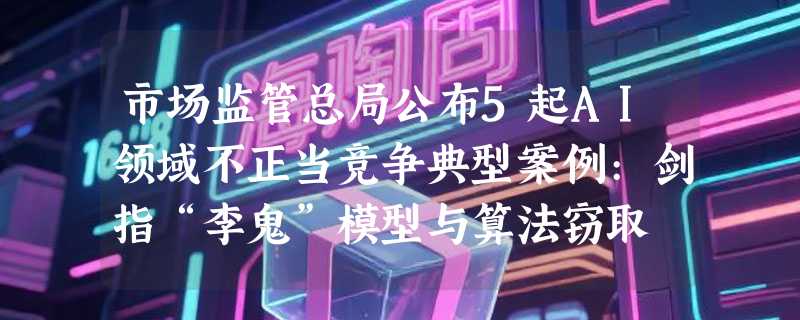 市场监管总局公布5起AI领域不正当竞争典型案例:剑指“李鬼”模型与算法窃取
