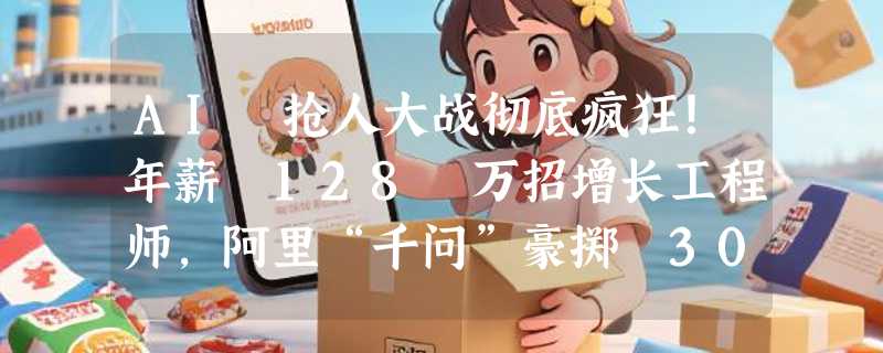 AI 抢人大战彻底疯狂！年薪 128 万招增长工程师，阿里“千问”豪掷 30 亿免单：谁才是未来的流量王者？
