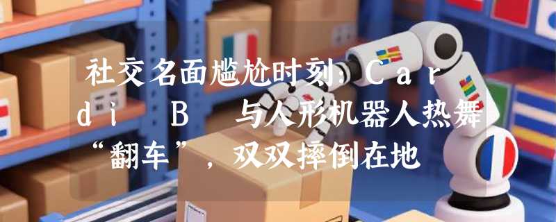 社交名面尴尬时刻：Cardi B 与人形机器人热舞“翻车”，双双摔倒在地