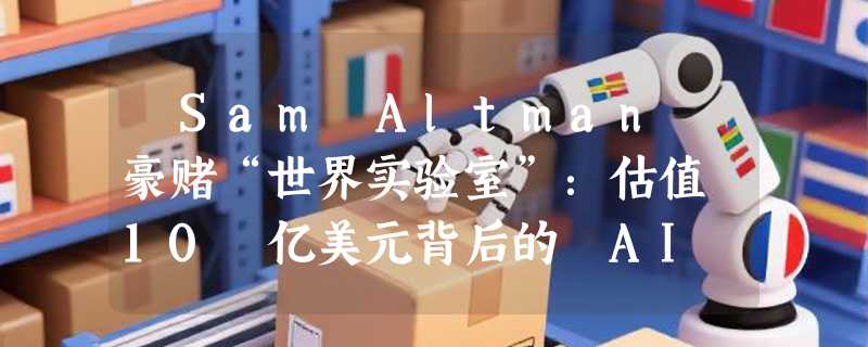 ​Sam Altman 豪赌“世界实验室”：估值 10 亿美元背后的 AI 宏大愿景