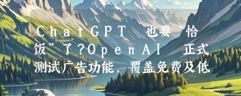 ChatGPT 也要“恰饭”了？OpenAI 正式测试广告功能，覆盖免费及低价订阅用户