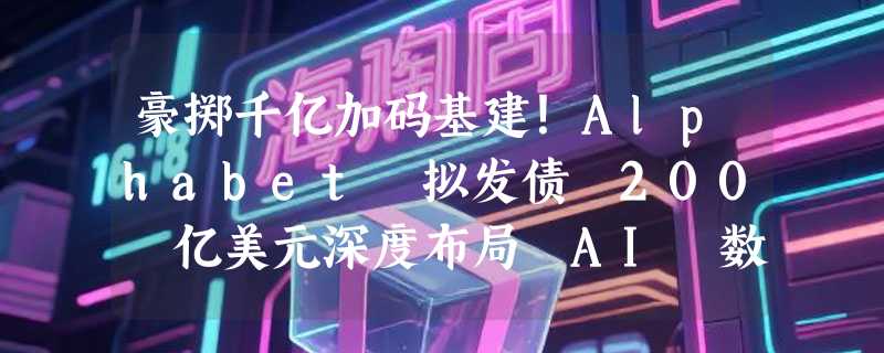 豪掷千亿加码基建！Alphabet 拟发债 200 亿美元深度布局 AI 数据中心