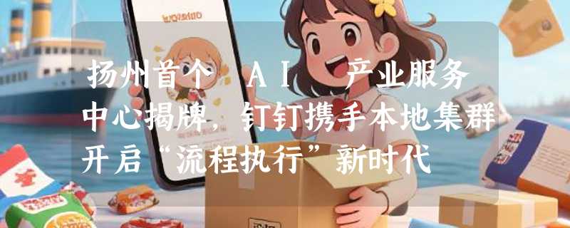 扬州首个 AI 产业服务中心揭牌，钉钉携手本地集群开启“流程执行”新时代