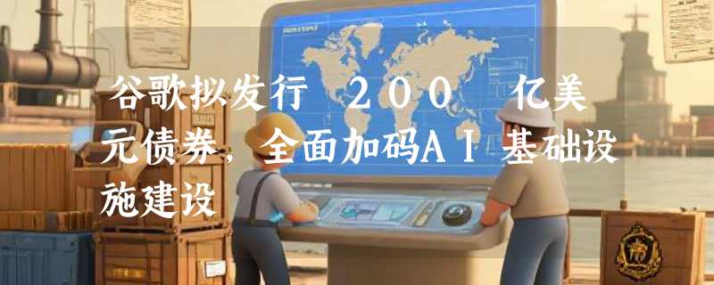 谷歌拟发行 200 亿美元债券，全面加码AI基础设施建设